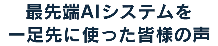 最先端AIシステムを一足先に使った皆様の声