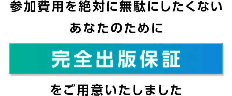 参加費用を絶対に無駄にしたくない
あなたのために
完全出版保証をご用意いたしました